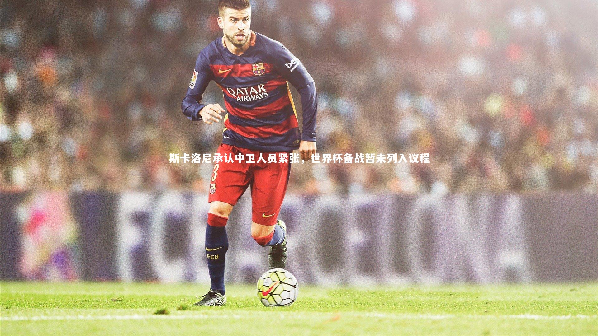 斯卡洛尼承认中卫人员紧张,世界杯备战暂未列入议程